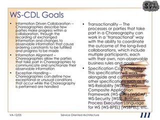 WS-CDL Goals Information Driven Collaboration -- Choreographies describe how parties make progress within a collaboration, through the recording of exchanged information and changes to observable information that cause ordering constraints to be fulfilled and progress to be made Information Alignment – Choreographies allow the parties that take part in Choreographies to communicate and synchronize their observable information Exception Handling – Choreographies can define how exceptional or unusual conditions that occur while the Choreography is performed are handled Transactionality -- The processes or parties that take part in a Choreography can work in a "transactional" way with the ability to coordinate the outcome of the long-lived collaborations, which include multiple participants, each with their own, non-observable business rules and goals Specification Composability -- This specification will work alongside and complement other specifications such as the WS-Reliability [WSRM], WS-Composite Application Framework (WS-CAF) [WSCAF], WS-Security [WSS], Business Process Execution Language for WS (WS-BPEL) [WSBPEL], etc.  VA-12/05 Service Oriented Architecture 