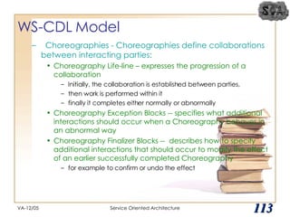 WS-CDL Model Choreographies - Choreographies define collaborations between interacting parties: Choreography Life-line – expresses the progression of a collaboration Initially, the collaboration is established between parties,  then work is performed within it finally it completes either normally or abnormally Choreography Exception Blocks -- specifies what additional interactions should occur when a Choreography behaves in an abnormal way Choreography Finalizer Blocks --  describes how to specify additional interactions that should occur to modify the effect of an earlier successfully completed Choreography for example to confirm or undo the effect VA-12/05 Service Oriented Architecture 