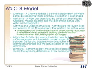 WS-CDL Model Channels - A Channel realizes a point of collaboration between parties by specifying where and how information is exchanged Work Units - A Work Unit prescribes the constraints that must be fulfilled for making progress and thus performing actual work within a Choreography Activities and Ordering Structures - Activities are the lowest level components of the Choreography that perform the actual work.  Ordering Structures combine activities with other Ordering Structures in a nested structure to express the ordering conditions in which information within the Choreography is exchanged Interaction Activity - An Interaction is the basic building block of a Choreography, which results in an exchange of information between parties and possible synchronization of their observable information changes and the actual values of the exchanged information Semantics - Semantics allow the creation of descriptions that can record the semantic definitions of every component in the model VA-12/05 Service Oriented Architecture 
