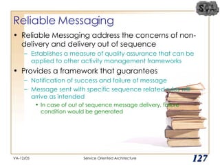 Reliable Messaging Reliable Messaging address the concerns of non-delivery and delivery out of sequence  Establishes a measure of quality assurance that can be applied to other activity management frameworks Provides a framework that guarantees Notification of success and failure of message Message sent with specific sequence related rules will arrive as intended In case of out of sequence message delivery, failure condition would be generated VA-12/05 Service Oriented Architecture 