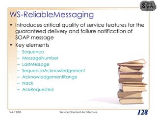 WS-ReliableMessaging Introduces critical quality of service features for the guaranteed delivery and failure notification of SOAP message Key elements Sequence MessageNumber LastMessage SequenceAcknowledgement AcknowledgementRange Nack AckRequested VA-12/05 Service Oriented Architecture 