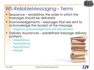 WS-ReliableMessaging – Terms Sequence – establishes the order in which the messages should be delivered Acknowledgements – Messages that are sent to acknowledge the receipt of the message Negative acknowledgements are also allowed Delivery Assurances – predefined message delivery patterns  AtMostOnce  AtLeastOnce ExactlyOnce InOrder VA-12/05 Service Oriented Architecture 