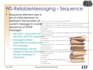 WS-ReliableMessaging – Sequence Sequence element uses a set of child elements to represent the location of current message in overall sequence of SOAP messages Identifier – associates an identifier with the sequence MessageNumber – associates a number with the message LastMessage can be added to denote that this is the last message in sequence VA-12/05 Service Oriented Architecture 