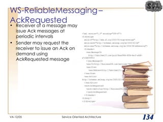 WS-ReliableMessaging – AckRequested  Receiver of a message may issue Ack messages at periodic intervals Sender may request the receiver to issue an Ack on demand using AckRequested message VA-12/05 Service Oriented Architecture 