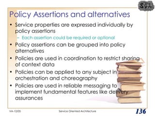 Policy Assertions and alternatives Service properties are expressed individually by policy assertions Each assertion could be required or optional Policy assertions can be grouped into policy alternatives Policies are used in coordination to restrict sharing of context data Policies can be applied to any subject in orchestration and choreography Policies are used in reliable messaging to implement fundamental features like delivery assurances VA-12/05 Service Oriented Architecture 