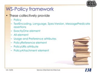 WS-Policy framework These collectively provide Policy TextEncoding, Language, SpecVersion, MessagePredicate assertions ExactlyOne element All element Usage and Preference attributes PolicyReference element PolicyURIs attribute PolicyAttachment element VA-12/05 Service Oriented Architecture 