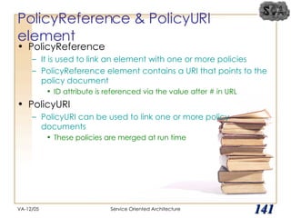 PolicyReference & PolicyURI element PolicyReference It is used to link an element with one or more policies PolicyReference element contains a URI that points to the policy document ID attribute is referenced via the value after # in URL PolicyURI PolicyURI can be used to link one or more policy documents These policies are merged at run time VA-12/05 Service Oriented Architecture 