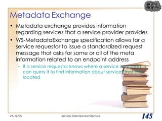 Metadata Exchange Metadata exchange provides information regarding services that a service provider provides WS-MetadataExchange specification allows for a service requestor to issue a standardized request message that asks for some or all of the meta information related to an endpoint address If a service requestor knows where a service is located, it can query it to find information about services that are located VA-12/05 Service Oriented Architecture 