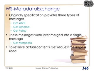 WS-MetadataExchange Originally specification provides three types of messages Get WSDL Get Schema Get Policy These messages were later merged into a single message Get Metadata To retrieve actual contents Get request message is used VA-12/05 Service Oriented Architecture 