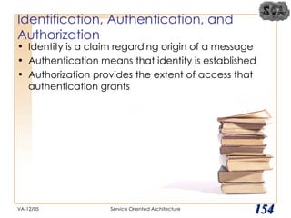 Identification, Authentication, and Authorization Identity is a claim regarding origin of a message Authentication means that identity is established Authorization provides the extent of access that authentication grants VA-12/05 Service Oriented Architecture 