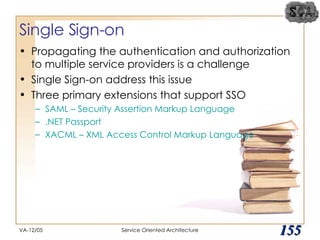 Single Sign-on Propagating the authentication and authorization to multiple service providers is a challenge Single Sign-on address this issue Three primary extensions that support SSO SAML – Security Assertion Markup Language .NET Passport XACML – XML Access Control Markup Language VA-12/05 Service Oriented Architecture 