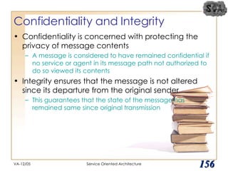 Confidentiality and Integrity Confidentiality is concerned with protecting the privacy of message contents A message is considered to have remained confidential if no service or agent in its message path not authorized to do so viewed its contents Integrity ensures that the message is not altered since its departure from the original sender This guarantees that the state of the message has remained same since original transmission VA-12/05 Service Oriented Architecture 