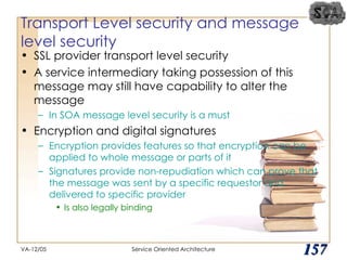 Transport Level security and message level security SSL provider transport level security A service intermediary taking possession of this message may still have capability to alter the message In SOA message level security is a must Encryption and digital signatures Encryption provides features so that encryption can be applied to whole message or parts of it Signatures provide non-repudiation which can prove that the message was sent by a specific requestor and delivered to specific provider Is also legally binding VA-12/05 Service Oriented Architecture 
