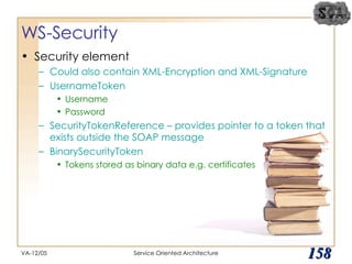 WS-Security Security element Could also contain XML-Encryption and XML-Signature UsernameToken Username Password SecurityTokenReference – provides pointer to a token that exists outside the SOAP message BinarySecurityToken Tokens stored as binary data e.g. certificates VA-12/05 Service Oriented Architecture 