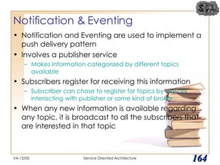 Notification & Eventing Notification and Eventing are used to implement a push delivery pattern Involves a publisher service Makes information categorized by different topics available Subscribers register for receiving this information Subscriber can chose to register for topics by directly interacting with publisher or some kind of broker When any new information is available regarding any topic, it is broadcast to all the subscribers that are interested in that topic VA-12/05 Service Oriented Architecture 