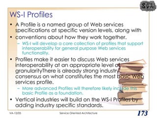 WS-I Profiles A Profile is a named group of Web services specifications at specific version levels, along with conventions about how they work together.  WS-I will develop a core collection of profiles that support interoperability for general purpose Web services functionality. Profiles make it easier to discuss Web services interoperability at an appropriate level of granularityThere is already strong industry consensus on what constitutes the most basic Web services profile.  More advanced Profiles will therefore likely include this basic Profile as a foundation. Vertical industries will build on the WS-I Profiles by adding industry specific standards.  VA-12/05 Service Oriented Architecture 
