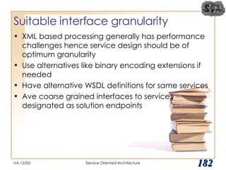 Suitable interface granularity XML based processing generally has performance challenges hence service design should be of optimum granularity Use alternatives like binary encoding extensions if needed Have alternative WSDL definitions for same services Ave coarse grained interfaces to services designated as solution endpoints VA-12/05 Service Oriented Architecture 
