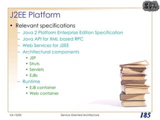 J2EE Platform  Relevant specifications Java 2 Platform Enterprise Edition Specification Java API for XML based RPC Web Services for J2EE Architectural components JSP Struts Servlets EJBs Runtime  EJB container Web container VA-12/05 Service Oriented Architecture 