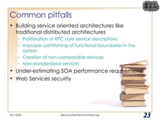 Common pitfalls Building service oriented architectures like traditional distributed architectures Proliferation of RPC style service descriptions Improper partitioning of functional boundaries in the system Creation of non-composable services Non-standardized services Under-estimating SOA performance requirements Web Services security VA-12/05 Service Oriented Architecture 