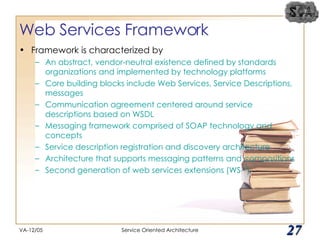 Web Services Framework Framework is characterized by An abstract, vendor-neutral existence defined by standards organizations and implemented by technology platforms Core building blocks include Web Services, Service Descriptions, messages Communication agreement centered around service descriptions based on WSDL Messaging framework comprised of SOAP technology and concepts Service description registration and discovery architecture Architecture that supports messaging patterns and compositions Second generation of web services extensions (WS-*) VA-12/05 Service Oriented Architecture 
