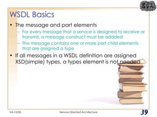 WSDL Basics The message and part elements For every message that a service is designed to receive or transmit, a message construct must be addded The message contains one or more part child elements that are assigned a type If all messages in a WSDL definition are assigned XSD(simple) types, a types element is not needed VA-12/05 Service Oriented Architecture 