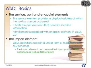 WSDL Basics The service, port and endpoint elements The service element provides a physical address at which the service can be accessed It hosts the port elements that contains location information Port element is replaced with endpoint element in WSDL 2.0 The import element WSDL definitions support a similar form of modularity as XSD schemas The import element can be used to import parts of WSDL definitions as well as XSD schemas VA-12/05 Service Oriented Architecture 