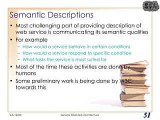 Semantic Descriptions Most challenging part of providing description of web service is communicating its semantic qualities For example How would a service behave in certain conditions How would a service respond to specific condition What tasks the service is most suited for Most of the time these activities are done by humans Some preliminary work is being done by W3C towards this VA-12/05 Service Oriented Architecture 