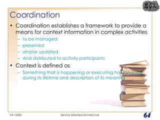 Coordination Coordination establishes a framework to provide a means for context information in complex activities  to be managed preserved  and/or updated And distributed to activity participants Context is defined as Something that is happening or executing has meaning during its lifetime and description of its meaning VA-12/05 Service Oriented Architecture 