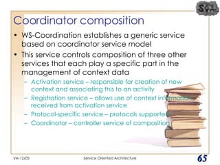 Coordinator composition WS-Coordination establishes a generic service based on coordinator service model This service controls composition of three other services that each play a specific part in the management of context data Activation service – responsible for creation of new context and associating this to an activity Registration service – allows use of context information received from activation service Protocol-specific service – protocols supported Coordinator – controller service of composition VA-12/05 Service Oriented Architecture 