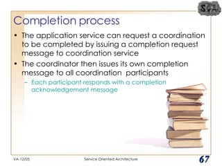 Completion process The application service can request a coordination to be completed by issuing a completion request message to coordination service The coordinator then issues its own completion message to all coordination  participants Each participant responds with a completion acknowledgement message VA-12/05 Service Oriented Architecture 