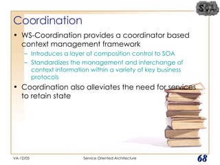 Coordination WS-Coordination provides a coordinator based context management framework Introduces a layer of composition control to SOA Standardizes the management and interchange of context information within a variety of key business protocols Coordination also alleviates the need for services to retain state VA-12/05 Service Oriented Architecture 