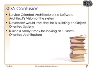 SOA Confusion Service Oriented Architecture is a Software Architect’s Vision of the system Developer would insist that he is building an Object Oriented System Business Analyst may be looking at Business Oriented Architecture VA-12/05 Service Oriented Architecture 