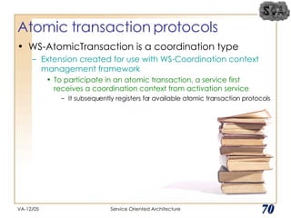Atomic transaction protocols WS-AtomicTransaction is a coordination type Extension created for use with WS-Coordination context management framework To participate in an atomic transaction, a service first receives a coordination context from activation service It subsequently registers for available atomic transaction protocols VA-12/05 Service Oriented Architecture 