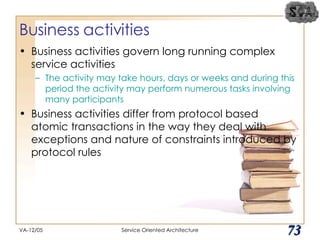 Business activities Business activities govern long running complex service activities The activity may take hours, days or weeks and during this period the activity may perform numerous tasks involving many participants Business activities differ from protocol based atomic transactions in the way they deal with exceptions and nature of constraints introduced by protocol rules VA-12/05 Service Oriented Architecture 