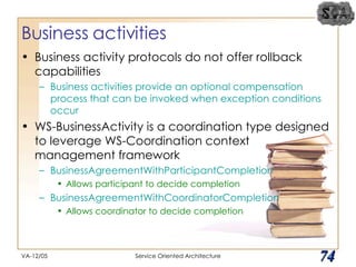 Business activities Business activity protocols do not offer rollback capabilities Business activities provide an optional compensation process that can be invoked when exception conditions occur WS-BusinessActivity is a coordination type designed to leverage WS-Coordination context management framework BusinessAgreementWithParticipantCompletion Allows participant to decide completion BusinessAgreementWithCoordinatorCompletion Allows coordinator to decide completion VA-12/05 Service Oriented Architecture 