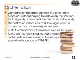 Orchestration Orchestration facilitates connecting of different processes without having to redevelop the solutions that originally automated the processes individually Orchestration introduces workflow logic which is abstracted and more easily maintained In SOA orchestrations themselves exist as services A key industry specification that standardizes orchestration is web services business process execution language or WS-BPEL VA-12/05 Service Oriented Architecture 