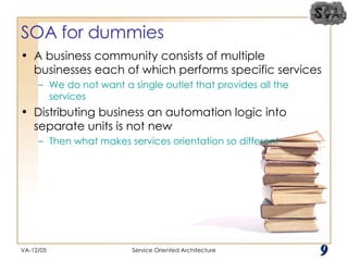 SOA for dummies A business community consists of multiple businesses each of which performs specific services We do not want a single outlet that provides all the services Distributing business an automation logic into separate units is not new Then what makes services orientation so different VA-12/05 Service Oriented Architecture 