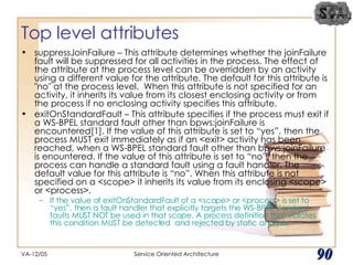 Top level attributes suppressJoinFailure – This attribute determines whether the joinFailure fault will be suppressed for all activities in the process. The effect of the attribute at the process level can be overridden by an activity using a different value for the attribute. The default for this attribute is "no" at the process level.  When this attribute is not specified for an activity, it inherits its value from its closest enclosing activity or from the process if no enclosing activity specifies this attribute. exitOnStandardFault – This attribute specifies if the process must exit if a WS-BPEL standard fault other than bpws:joinFailure is encountered[1]. If the value of this attribute is set to “yes”, then the process MUST exit immediately as if an <exit> activity has been reached, when a WS-BPEL standard fault other than bpws:joinFailure is enountered. If the value of this attribute is set to “no”, then the process can handle a standard fault using a fault handler. The default value for this attribute is “no”. When this attribute is not specified on a <scope> it inherits its value from its enclosing <scope> or <process>. If the value of exitOnStandardFault of a <scope> or <process> is set to “yes”, then a fault handler that explicitly targets the WS-BPEL standard faults MUST NOT be used in that scope. A process definition that violates this condition MUST be detected  and rejected by static analysis.  VA-12/05 Service Oriented Architecture 