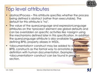 Top level attributes abstractProcess – This attribute specifies whether the process being defined is abstract (rather than executable). The default for this attribute is "no". The value of the queryLanguage and expressionLanguage attributes on the <process> element are global defaults and can be overridden on specific activities like <assign> using the mechanisms defined later in this specification. In addition the queryLanguage attribute is also available for use in defining BPEL property aliases in WSDL.  <documentation> construct may be added to virtually all WS-BPEL constructs as the formal way to annotate processes definition with human documentation. Examples of <documentation> construct can be found in previous section.  VA-12/05 Service Oriented Architecture 