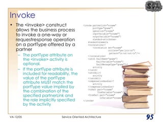 Invoke The <invoke> construct allows the business process to invoke a one-way or requestresponse operation on a portType offered by a partner The portType attribute on the <invoke> activity is optional.  If the portType attribute is included for readability, the value of the portType attribute MUST match the portType value implied by the combination of the specified partnerLink and the role implicitly specified by the activity VA-12/05 Service Oriented Architecture 