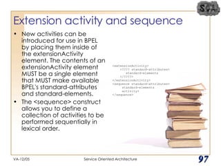 Extension activity and sequence New activities can be introduced for use in BPEL by placing them inside of the extensionActivity element. The contents of an extensionActivity element MUST be a single element that MUST make available BPEL's standard-attributes and standard-elements. The <sequence> construct allows you to define a collection of activities to be performed sequentially in lexical order. VA-12/05 Service Oriented Architecture 