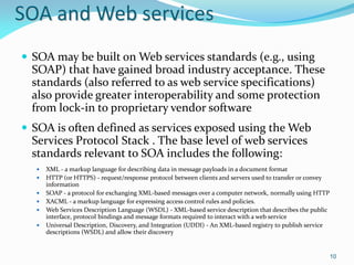 SOA and Web services
 SOA may be built on Web services standards (e.g., using
  SOAP) that have gained broad industry acceptance. These
  standards (also referred to as web service specifications)
  also provide greater interoperability and some protection
  from lock-in to proprietary vendor software
 SOA is often defined as services exposed using the Web
  Services Protocol Stack . The base level of web services
  standards relevant to SOA includes the following:
     XML - a markup language for describing data in message payloads in a document format
     HTTP (or HTTPS) - request/response protocol between clients and servers used to transfer or convey
      information
     SOAP - a protocol for exchanging XML-based messages over a computer network, normally using HTTP
     XACML - a markup language for expressing access control rules and policies.
     Web Services Description Language (WSDL) - XML-based service description that describes the public
      interface, protocol bindings and message formats required to interact with a web service
     Universal Description, Discovery, and Integration (UDDI) - An XML-based registry to publish service
      descriptions (WSDL) and allow their discovery


                                                                                                            10
 
