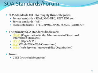 SOA Standards/Forum
 SOA Standards fall into roughly three categories:
    Format standards - SOAP, XML-RPC, REST, EDI, etc.
    Service standards - WS-*
    Process standards - BPEL, BPMN, XPDL, ebXML, RosettaNet


 The primary SOA standards bodies are:
    OASIS (Organization for the Advancement of Structured
     Information Standards)
    OSOA (Open SOA)
    W3C (World Wide Web Consortium)
    WS-I (Web Services Interoperability Organization)

 Forum
    CBDI (www.cbdiforum.com)




                                                               12
 