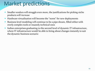 Market predictions
 Smaller vendors will struggle even more, the justifications for picking niche
  products will increase
 Hardware virtualisation will become the "norm" for new deployments
 Business level modeling will continue to be a pipe dream, filled either with
  overly complex tools or insanely technical ones
 Indian enterprises graduating to the second level of dynamic IT infrastructure,
  where IT infrastructure would be able to bring about changes instantly to suit
  the dynamic business scenario




                                                                                    14
 