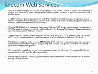 Telecom Web Services
   Telecom Web Services provide the core building blocks that enable a carrier to expose the capabilities of
    its network to third party application providers and enterprise customers in a secure, controlled, and
    billable manner

   In addition to underpinning a carrier’s so-called “Service Delivery Platform”, providing internal and
    external access to network resources, Telecom Web Services may be sold as a revenue generating service
    marketed by the carrier to enterprise customers

   Within 3GPP/OSA there is increasing focus on the Telecom Web Service standards and the associated
    SOA. There is a strong drive to identify and standardize the Telecom Web Services that are necessary to
    support next generation ASPs and carriers

   The evolving OSA Parlay/Parlay X standard, defined by 3GPP, 3GPP2, ETSI and the Parlay Group (the
    3GPP TS 29.199 set of standards) provide the essential standards base for Telecom Web Services

   With the increasing use of the SOA the TMF NGOSS TAM (Telecom applications map) may become a
    useful framework for organizing and categorizing Web Services that specify accessibility to offered
    application/component capability

   Telecom Web Services allows network operators to accelerate the adoption of enterprise/IT software
    concepts such as SOA into the telecoms domain

   Provides operators with a cost saving, standardised interface between its network services, its content
    delivery and applications




                                                                                                              17
 