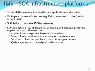 IMS – SOA Infrastructure platforms
 These platforms open doors to the new applications and services
 IMS opens up network features (eg. Voice, presence, location) at the
  service layer
 SOA helps to monetize IMS investments
 SOA is a defined way of designing, deploying and managing software
  applications and infrastructure
      Applications are separated into modular services
      Standard web-based interfaces are used to compile services
      Services and business policies are stored in a single directory
      QoS components can be assigned to the services




                                                                         22
 
