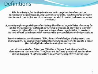Definitions
     SOA is a design for linking business and computational resources
   (principally organizations, applications and data) on demand to achieve
  the desired results for service consumers (which can be end users or other
                                    services)

A paradigm for organizing and utilizing distributed capabilities that may be
   under the control of different ownership domains. It provides a uniform
    means to offer, discover, interact with and use capabilities to produce
  desired effects consistent with measurable preconditions and expectations

 Service-oriented architecture (SOA) is a style of design, deployment, and
 management of software infrastructure and applications to create a more
                flexible digital embodiment of an enterprise

    service-oriented architecture (SOA) is a higher level of application
   development that enables IT to focus on business processes, rather than
     the underlying IT infrastructure, to achieve competitive advantage




                                                                             3
 