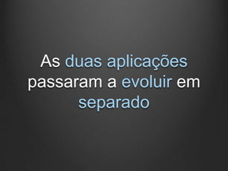 As duas aplicações
passaram a evoluir em
      separado
 