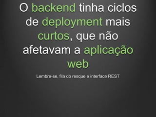 O backend tinha ciclos
 de deployment mais
   curtos, que não
afetavam a aplicação
         web
   Lembre-se, fila do resque e interface REST
 