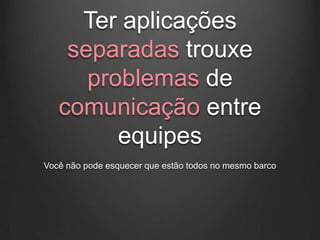 Ter aplicações
    separadas trouxe
      problemas de
   comunicação entre
         equipes
Você não pode esquecer que estão todos no mesmo barco
 